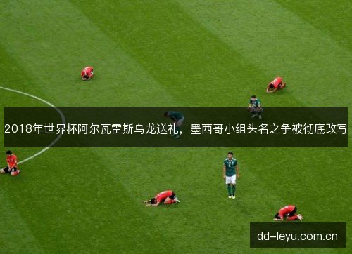 2018年世界杯阿尔瓦雷斯乌龙送礼，墨西哥小组头名之争被彻底改写